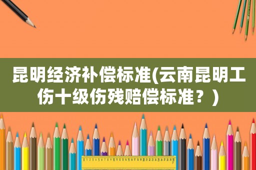 昆明經(jīng)濟(jì)補(bǔ)償標(biāo)準(zhǔn)(云南昆明工傷十級(jí)傷殘賠償標(biāo)準(zhǔn)？)