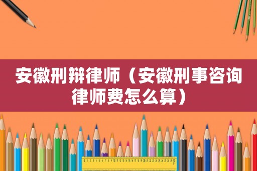 安徽刑辯律師（安徽刑事咨詢律師費怎么算）
