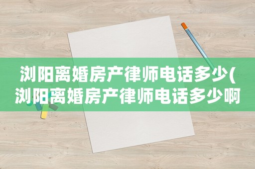 瀏陽離婚房產律師電話多少(瀏陽離婚房產律師電話多少啊)