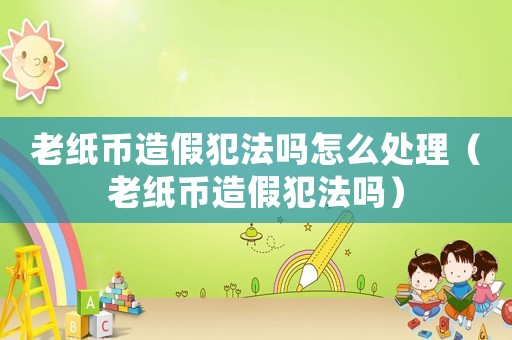 老紙幣造假犯法嗎怎么處理（老紙幣造假犯法嗎）