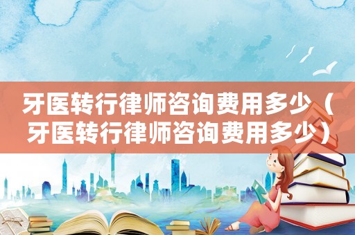 牙醫(yī)轉(zhuǎn)行律師咨詢費用多少（牙醫(yī)轉(zhuǎn)行律師咨詢費用多少）