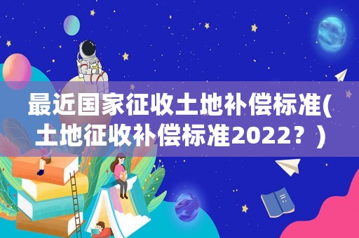 最近國家征收土地補償標準(土地征收補償標準2022？)