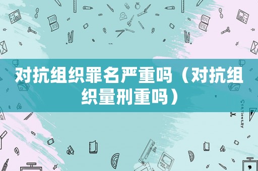 對抗組織罪名嚴(yán)重嗎（對抗組織量刑重嗎）
