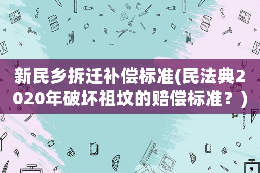新民鄉拆遷補償標準(民法典2020年破壞祖墳的賠償標準？)