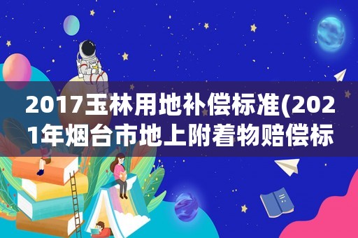 2017玉林用地補償標準(2021年煙臺市地上附著物賠償標準？)