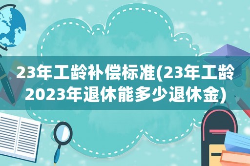 23年工齡補(bǔ)償標(biāo)準(zhǔn)(23年工齡2023年退休能多少退休金)