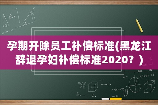 孕期開除員工補償標準(黑龍江辭退孕婦補償標準2020？)