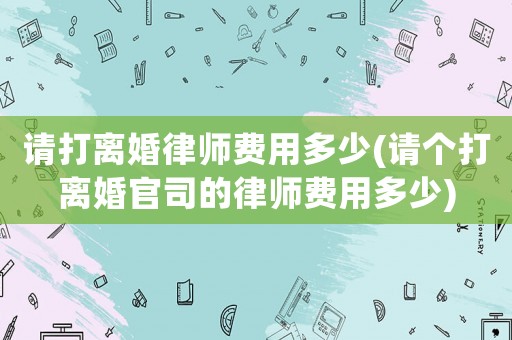 請打離婚律師費(fèi)用多少(請個(gè)打離婚官司的律師費(fèi)用多少)