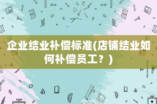 企業結業補償標準(店鋪結業如何補償員工？)