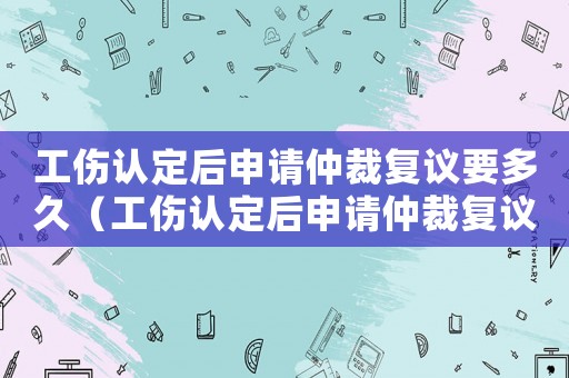 工傷認定后申請仲裁復議要多久（工傷認定后申請仲裁復議）