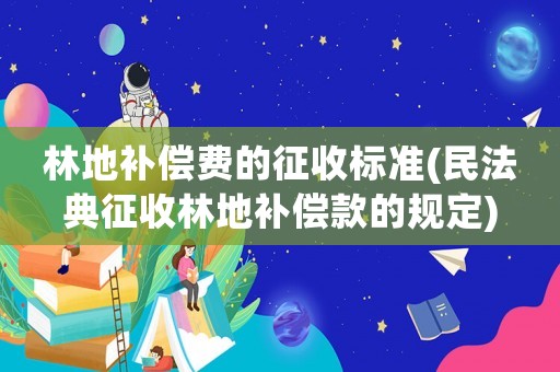 林地補償費的征收標準(民法典征收林地補償款的規定)