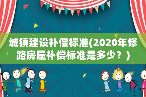 城鎮(zhèn)建設(shè)補(bǔ)償標(biāo)準(zhǔn)(2020年修路房屋補(bǔ)償標(biāo)準(zhǔn)是多少？)