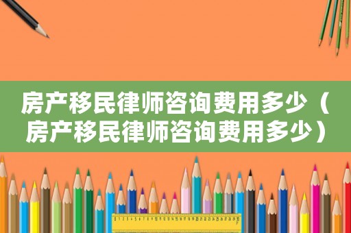 房產移民律師咨詢費用多少（房產移民律師咨詢費用多少）