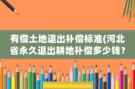 有償土地退出補償標準(河北省永久退出耕地補償多少錢？)