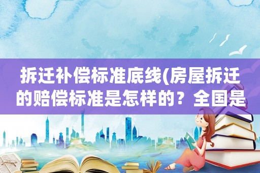 拆遷補償標準底線(房屋拆遷的賠償標準是怎樣的？全國是統一的嗎？)