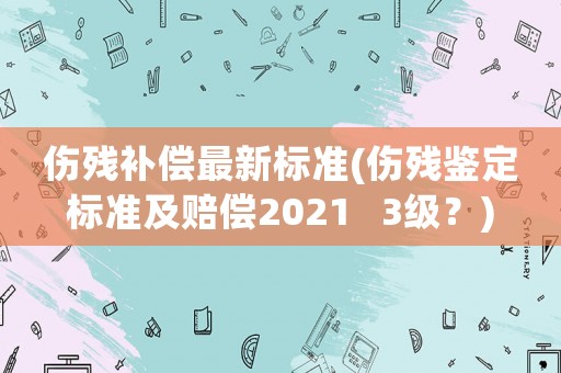 傷殘補(bǔ)償最新標(biāo)準(zhǔn)(傷殘鑒定標(biāo)準(zhǔn)及賠償2021   3級(jí)？)