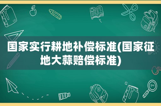 國家實行耕地補償標準(國家征地大蒜賠償標準)
