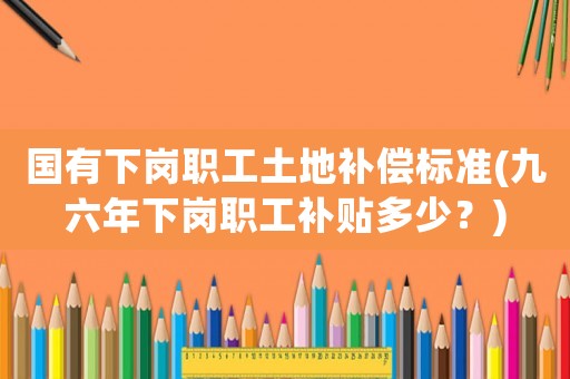 國有下崗職工土地補償標準(九六年下崗職工補貼多少？)