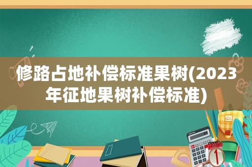 修路占地補償標準果樹(2023年征地果樹補償標準)