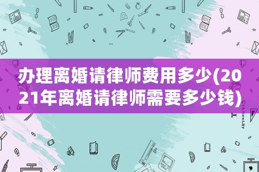 辦理離婚請律師費用多少(2021年離婚請律師需要多少錢)