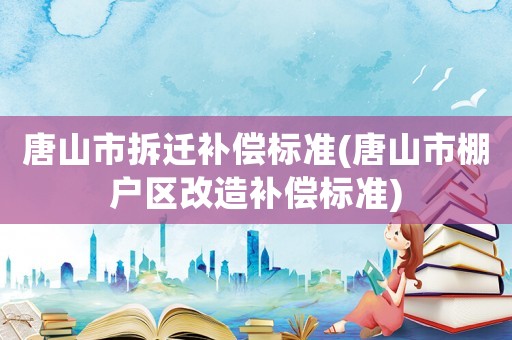 唐山市拆遷補償標準(唐山市棚戶區改造補償標準)
