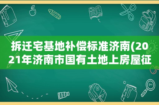 拆遷宅基地補償標準濟南(2021年濟南市國有土地上房屋征收補償標準)