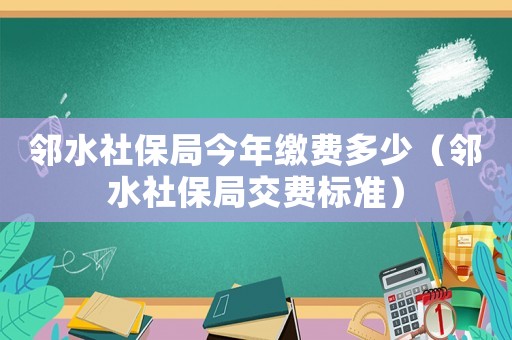 鄰水社保局今年繳費多少（鄰水社保局交費標準）