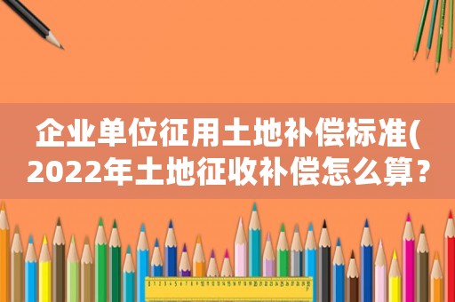 企業(yè)單位征用土地補償標(biāo)準(zhǔn)(2022年土地征收補償怎么算？各項補償標(biāo)準(zhǔn)是什么？)