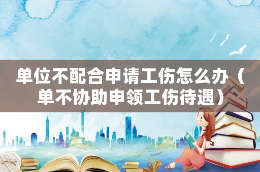 單位不配合申請工傷怎么辦（單不協助申領工傷待遇）