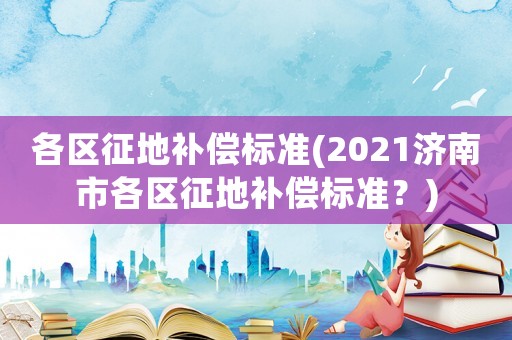 各區征地補償標準(2021濟南市各區征地補償標準？)