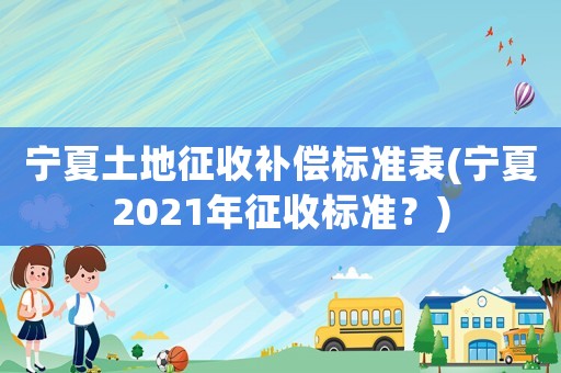 寧夏土地征收補償標準表(寧夏2021年征收標準？)