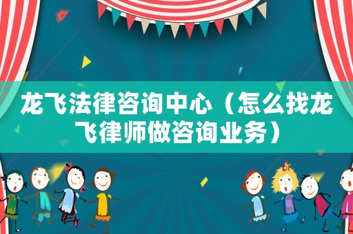龍飛法律咨詢中心（怎么找龍飛律師做咨詢業務）