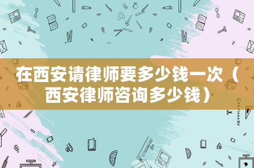 在西安請律師要多少錢一次（西安律師咨詢多少錢）