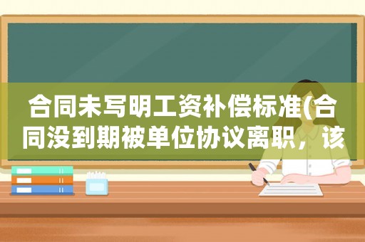 合同未寫明工資補償標準(合同沒到期被單位協議離職，該怎么補償)