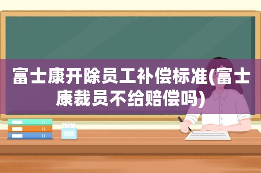 富士康開除員工補償標準(富士康裁員不給賠償嗎)