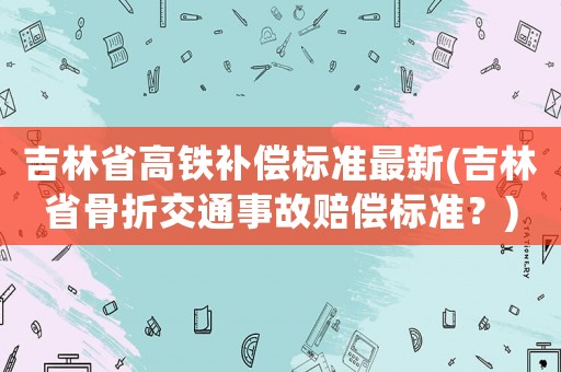 吉林省高鐵補償標準最新(吉林省骨折交通事故賠償標準？)
