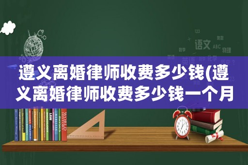 遵義離婚律師收費(fèi)多少錢(遵義離婚律師收費(fèi)多少錢一個(gè)月)