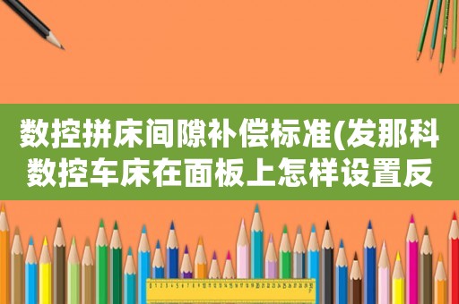 數控拼床間隙補償標準(發那科數控車床在面板上怎樣設置反向間隙補償參數)