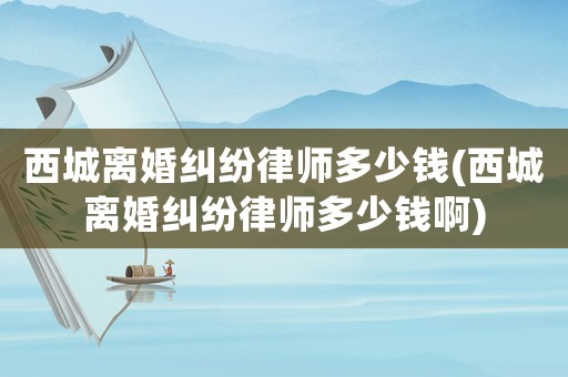 西城離婚糾紛律師多少錢(西城離婚糾紛律師多少錢啊)