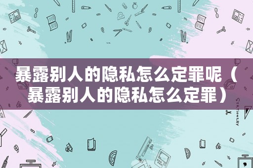 暴露別人的隱私怎么定罪呢（暴露別人的隱私怎么定罪）