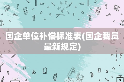 國(guó)企單位補(bǔ)償標(biāo)準(zhǔn)表(國(guó)企裁員最新規(guī)定)