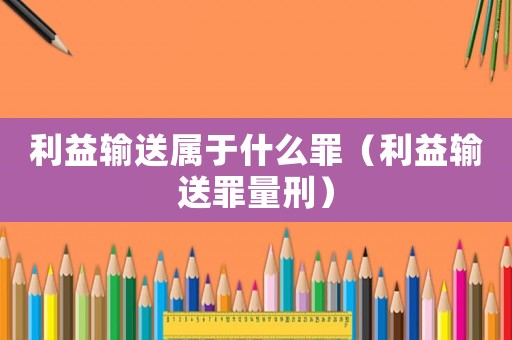 利益輸送屬于什么罪（利益輸送罪量刑）
