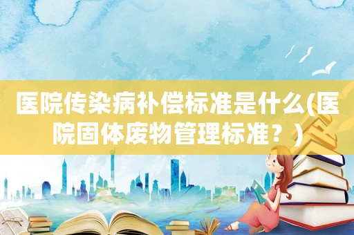 醫院傳染病補償標準是什么(醫院固體廢物管理標準？)