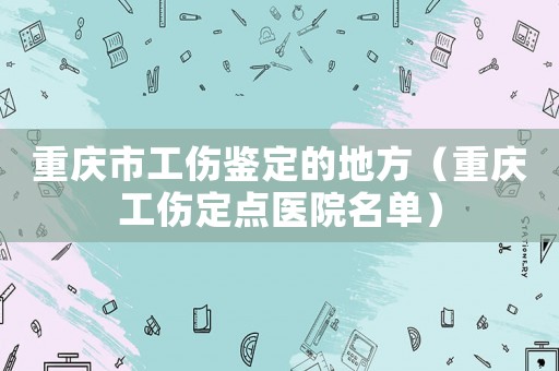重慶市工傷鑒定的地方（重慶工傷定點醫院名單）
