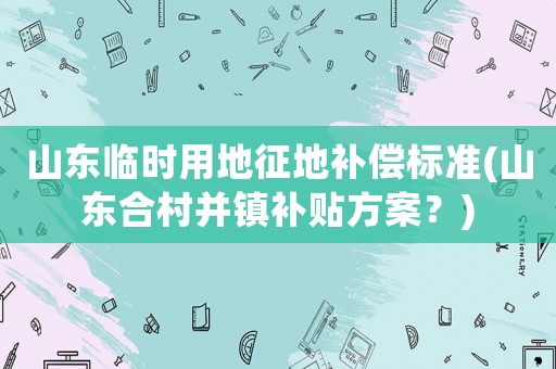 山東臨時(shí)用地征地補(bǔ)償標(biāo)準(zhǔn)(山東合村并鎮(zhèn)補(bǔ)貼方案？)