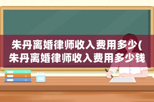 朱丹離婚律師收入費(fèi)用多少(朱丹離婚律師收入費(fèi)用多少錢)