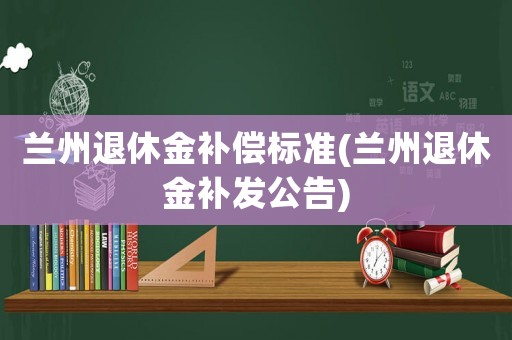 蘭州退休金補償標準(蘭州退休金補發公告)