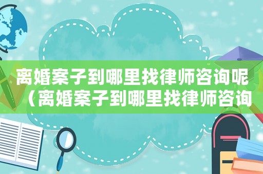 離婚案子到哪里找律師咨詢呢（離婚案子到哪里找律師咨詢）