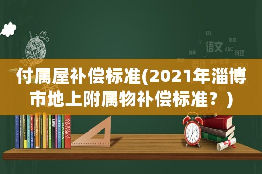 付屬屋補(bǔ)償標(biāo)準(zhǔn)(2021年淄博市地上附屬物補(bǔ)償標(biāo)準(zhǔn)？)