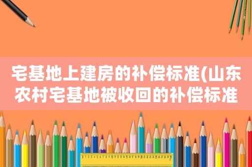 宅基地上建房的補(bǔ)償標(biāo)準(zhǔn)(山東農(nóng)村宅基地被收回的補(bǔ)償標(biāo)準(zhǔn)？)